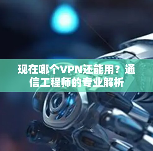 现在哪个VPN还能用?通信工程师的专业解析